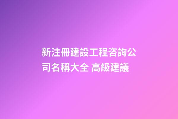 新注冊建設工程咨詢公司名稱大全 高級建議-第1張-公司起名-玄機派